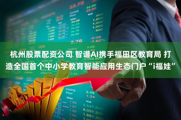 杭州股票配资公司 智谱AI携手福田区教育局 打造全国首个中小学教育智能应用生态门户“i福娃”