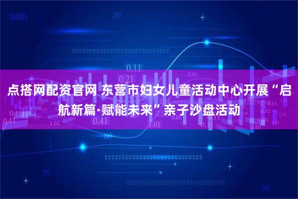 点搭网配资官网 东营市妇女儿童活动中心开展“启航新篇·赋能未来”亲子沙盘活动