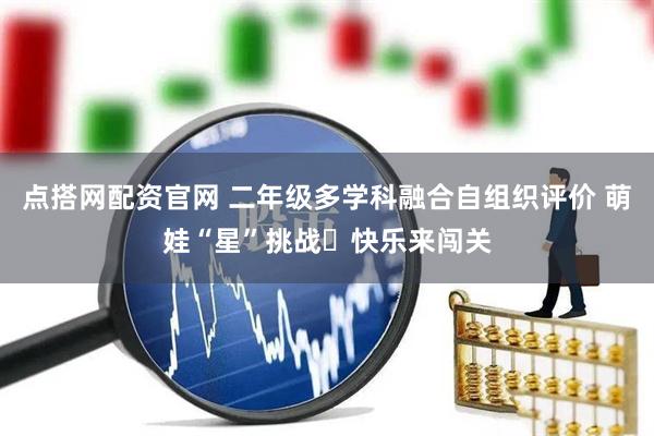 点搭网配资官网 二年级多学科融合自组织评价 萌娃“星”挑战‍快乐来闯关