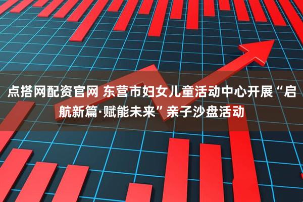 点搭网配资官网 东营市妇女儿童活动中心开展“启航新篇·赋能未来”亲子沙盘活动