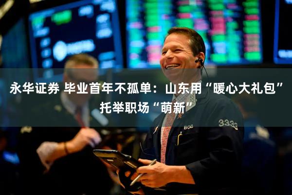 永华证券 毕业首年不孤单：山东用“暖心大礼包”托举职场“萌新”