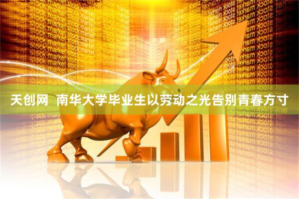 天创网  南华大学毕业生以劳动之光告别青春方寸