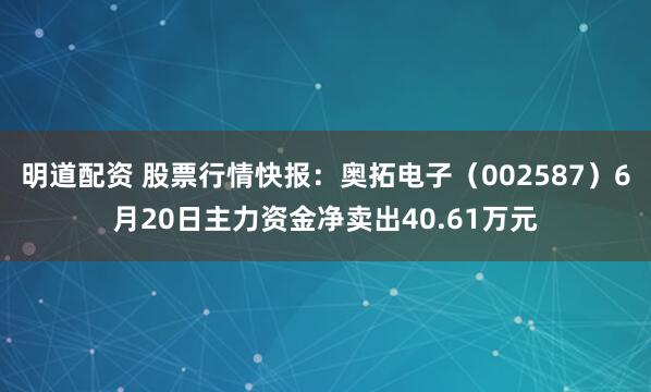 明道配资 股票行情快报：奥拓电子（002587）6月20日主力资金净卖出40.61万元