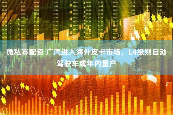 微私寡配资 广汽进入海外皮卡市场，L4级别自动驾驶车或年内量产