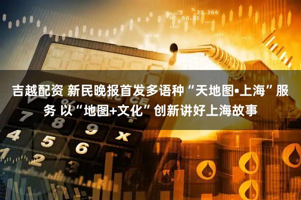 吉越配资 新民晚报首发多语种“天地图•上海”服务 以“地图+文化”创新讲好上海故事