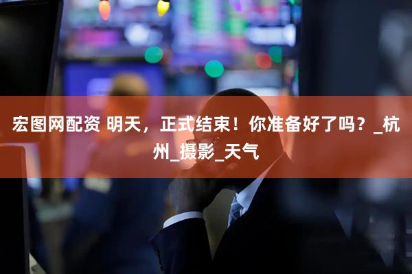 宏图网配资 明天，正式结束！你准备好了吗？_杭州_摄影_天气