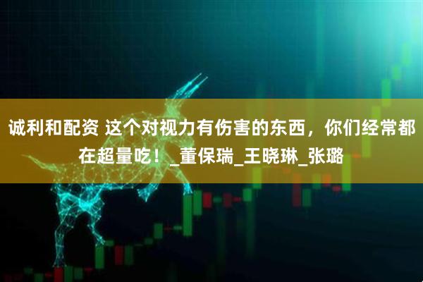 诚利和配资 这个对视力有伤害的东西，你们经常都在超量吃！_董保瑞_王晓琳_张璐