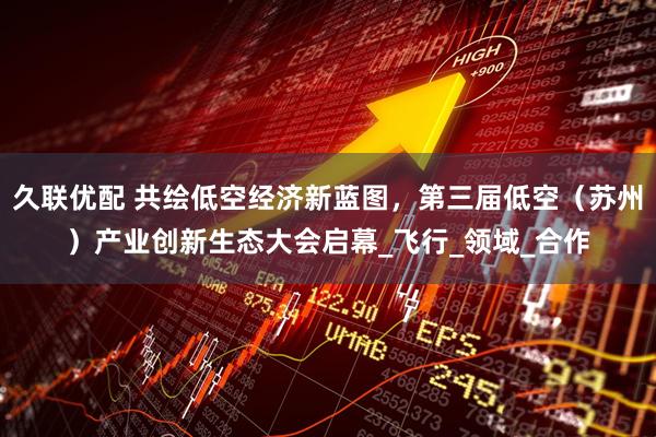 久联优配 共绘低空经济新蓝图，第三届低空（苏州）产业创新生态大会启幕_飞行_领域_合作