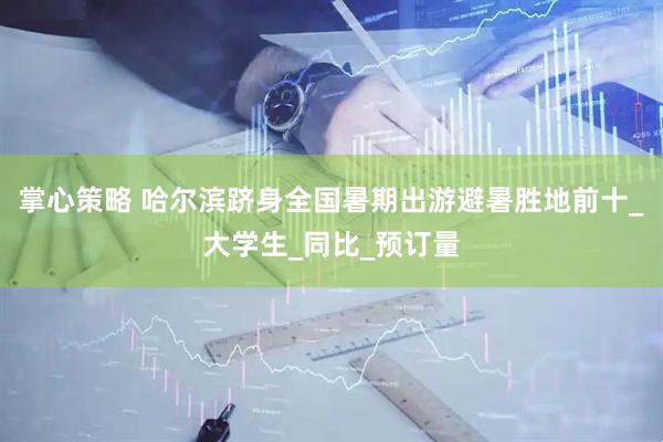 掌心策略 哈尔滨跻身全国暑期出游避暑胜地前十_大学生_同比_预订量