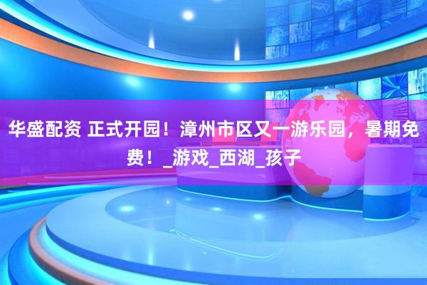 华盛配资 正式开园！漳州市区又一游乐园，暑期免费！_游戏_西湖_孩子