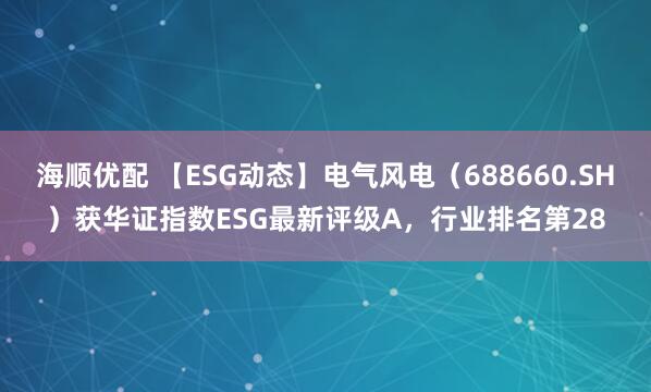 海顺优配 【ESG动态】电气风电（688660.SH）获华证指数ESG最新评级A，行业排名第28