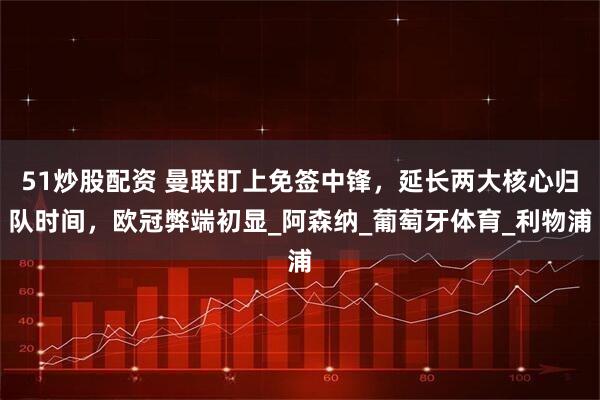 51炒股配资 曼联盯上免签中锋，延长两大核心归队时间，欧冠弊端初显_阿森纳_葡萄牙体育_利物浦