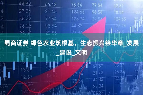 蜀商证券 绿色农业筑根基，生态振兴绘华章_发展_建设_文明