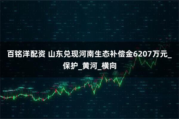 百铭洋配资 山东兑现河南生态补偿金6207万元_保护_黄河_横向