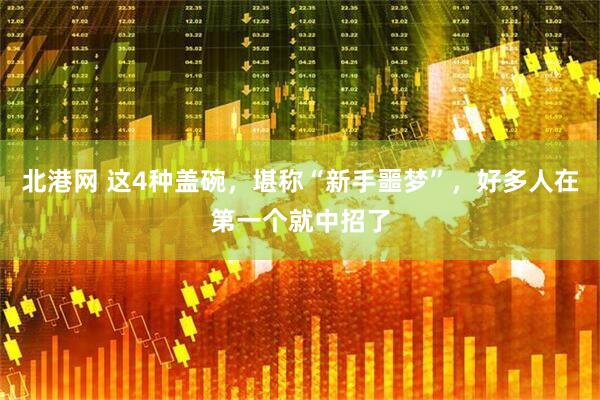 北港网 这4种盖碗，堪称“新手噩梦”，好多人在第一个就中招了
