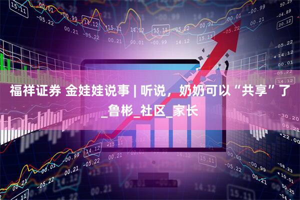 福祥证券 金娃娃说事 | 听说，奶奶可以“共享”了_鲁彬_社区_家长