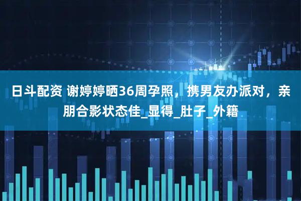 日斗配资 谢婷婷晒36周孕照，携男友办派对，亲朋合影状态佳_显得_肚子_外籍