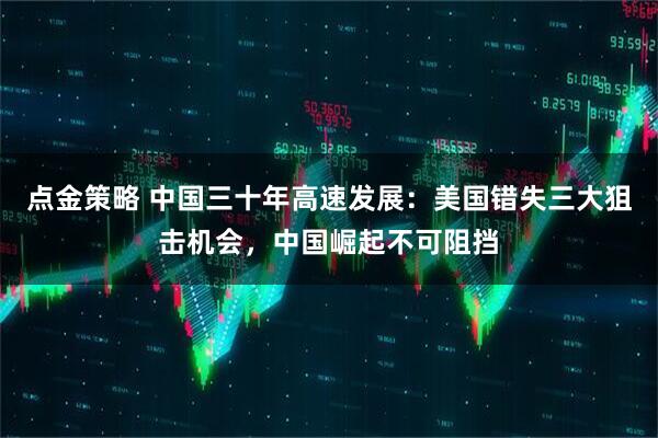 点金策略 中国三十年高速发展：美国错失三大狙击机会，中国崛起不可阻挡