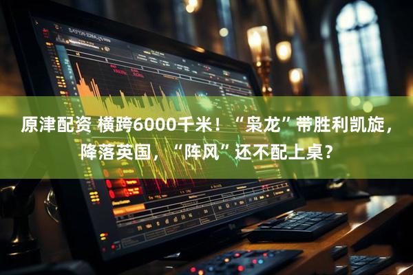 原津配资 横跨6000千米！“枭龙”带胜利凯旋，降落英国，“阵风”还不配上桌？