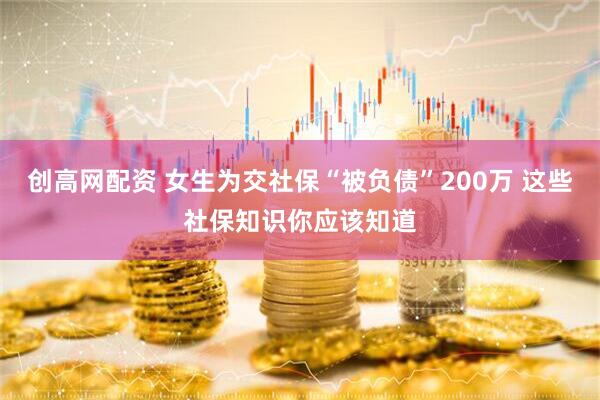创高网配资 女生为交社保“被负债”200万 这些社保知识你应该知道