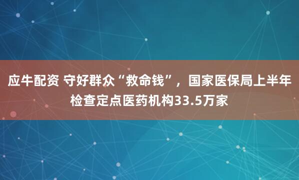 应牛配资 守好群众“救命钱”，国家医保局上半年检查定点医药机构33.5万家