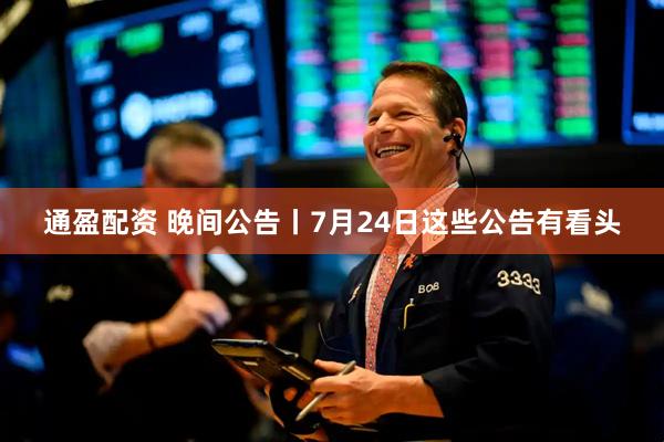 通盈配资 晚间公告丨7月24日这些公告有看头