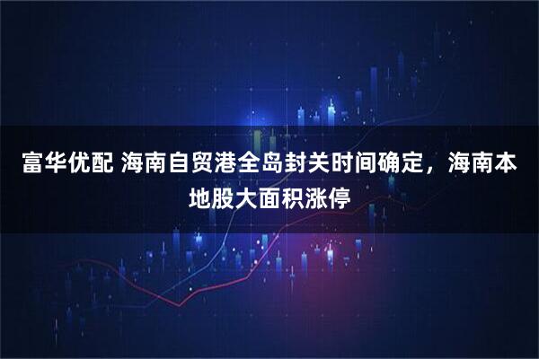 富华优配 海南自贸港全岛封关时间确定，海南本地股大面积涨停
