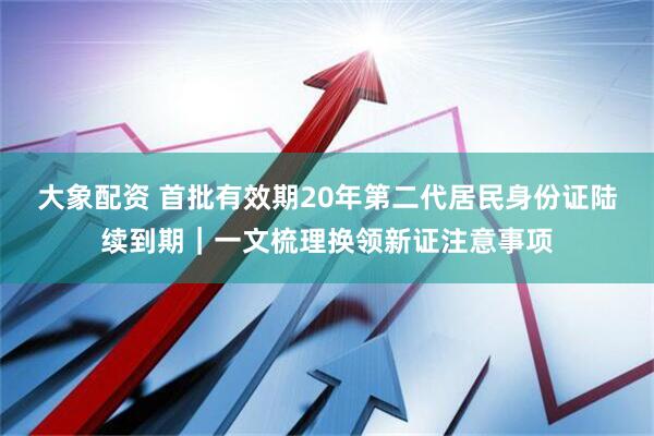 大象配资 首批有效期20年第二代居民身份证陆续到期｜一文梳理换领新证注意事项