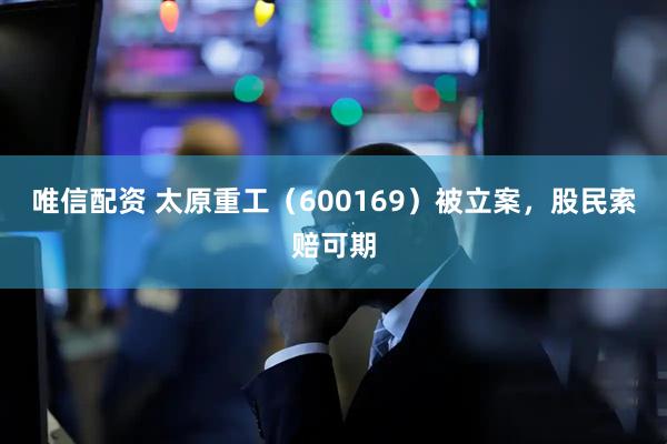 唯信配资 太原重工（600169）被立案，股民索赔可期
