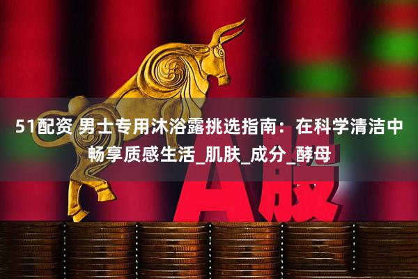 51配资 男士专用沐浴露挑选指南：在科学清洁中畅享质感生活_肌肤_成分_酵母