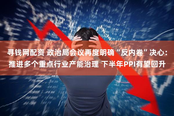寻钱网配资 政治局会议再度明确“反内卷”决心：推进多个重点行业产能治理 下半年PPI有望回升