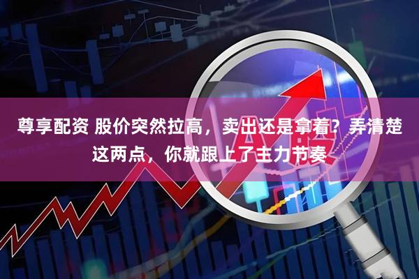 尊享配资 股价突然拉高，卖出还是拿着？弄清楚这两点，你就跟上了主力节奏