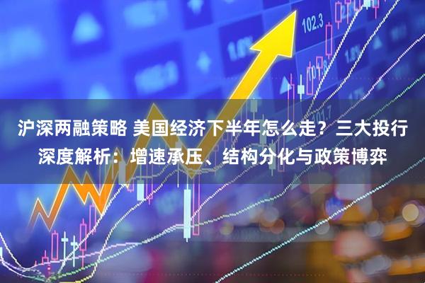 沪深两融策略 美国经济下半年怎么走？三大投行深度解析：增速承压、结构分化与政策博弈