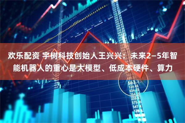 欢乐配资 宇树科技创始人王兴兴：未来2—5年智能机器人的重心是大模型、低成本硬件、算力