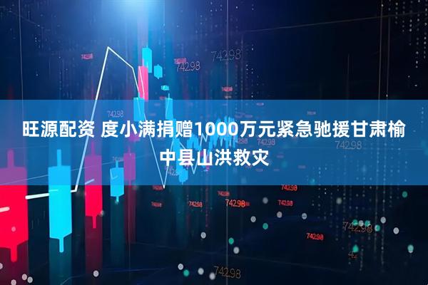 旺源配资 度小满捐赠1000万元紧急驰援甘肃榆中县山洪救灾