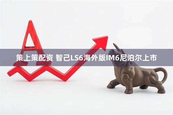 策上策配资 智己LS6海外版IM6尼泊尔上市