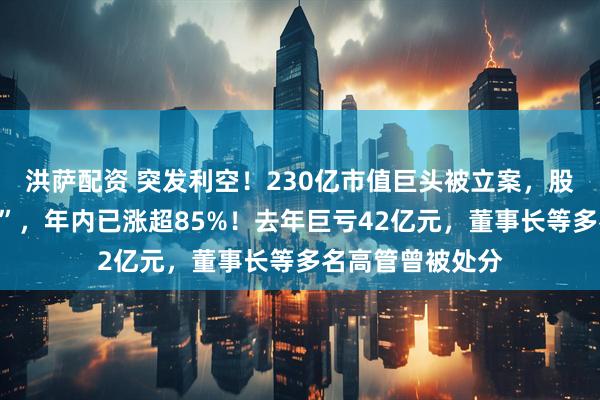 洪萨配资 突发利空！230亿市值巨头被立案，股价刚刚“两连板”，年内已涨超85%！去年巨亏42亿元，董事长等多名高管曾被处分
