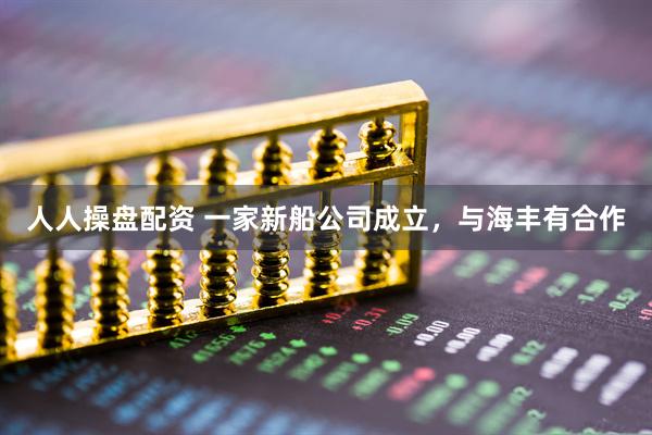 人人操盘配资 一家新船公司成立，与海丰有合作