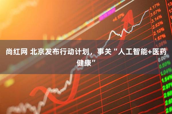 尚红网 北京发布行动计划，事关“人工智能+医药健康”