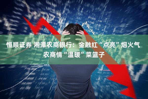 恒顺证券 湘潭农商银行：金融红“点亮”烟火气 农商情“温暖”菜篮子