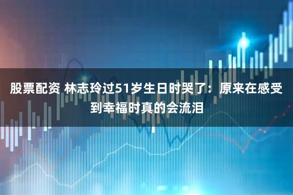 股票配资 林志玲过51岁生日时哭了：原来在感受到幸福时真的会流泪