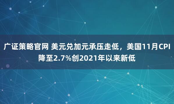 广证策略官网 美元兑加元承压走低，美国11月CPI降至2.7%创2021年以来新低
