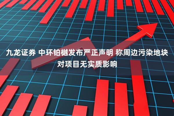 九龙证券 中环铂樾发布严正声明 称周边污染地块对项目无实质影响