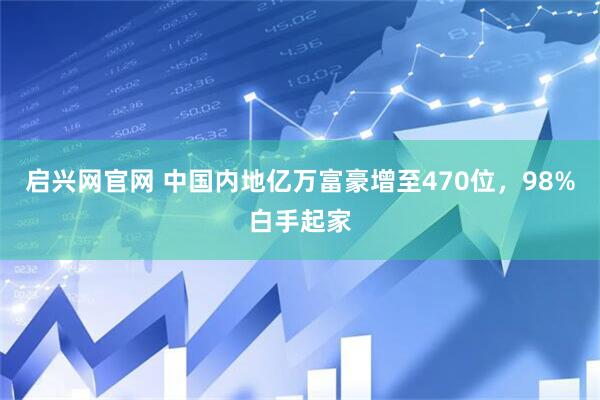启兴网官网 中国内地亿万富豪增至470位，98%白手起家