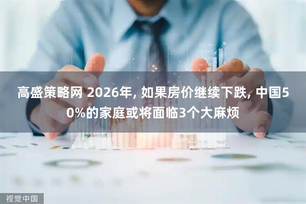 高盛策略网 2026年, 如果房价继续下跌, 中国50%的家庭或将面临3个大麻烦