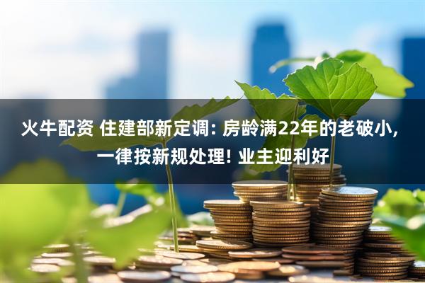 火牛配资 住建部新定调: 房龄满22年的老破小, 一律按新规处理! 业主迎利好