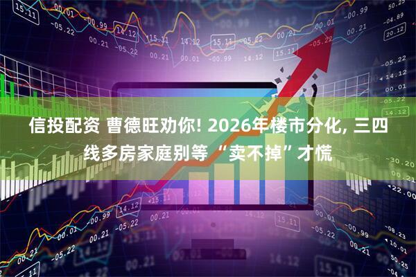 信投配资 曹德旺劝你! 2026年楼市分化, 三四线多房家庭别等 “卖不掉”才慌
