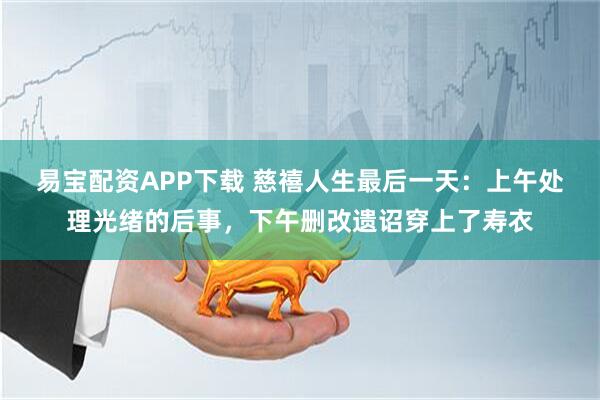 易宝配资APP下载 慈禧人生最后一天：上午处理光绪的后事，下午删改遗诏穿上了寿衣