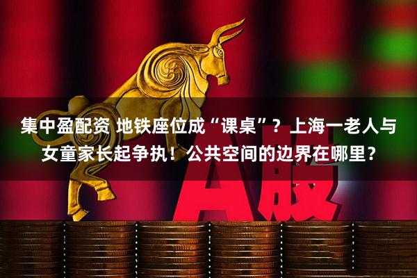 集中盈配资 地铁座位成“课桌”？上海一老人与女童家长起争执！公共空间的边界在哪里？